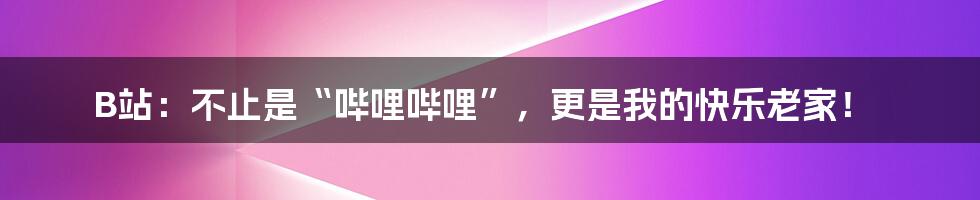 B站：不止是“哔哩哔哩”，更是我的快乐老家！