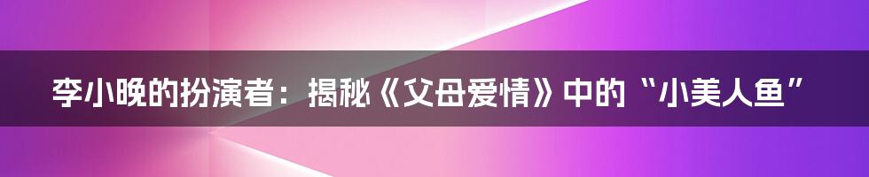 李小晚的扮演者:揭秘《父母爱情》中的“小美人鱼”