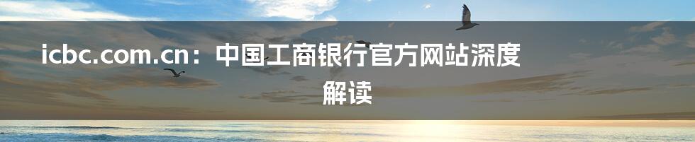 icbc.com.cn:中国工商银行官方网站深度解读