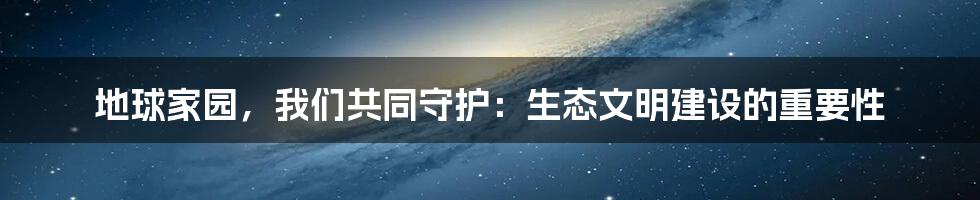地球家园,我们共同守护:生态文明建设的重要性