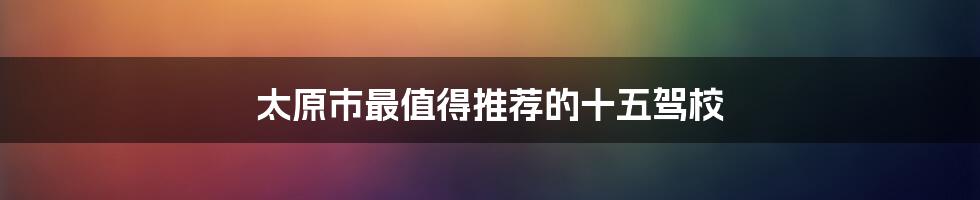 太原市最值得推荐的十五驾校