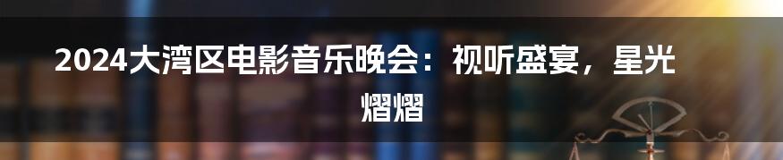 2024大湾区电影音乐晚会:视听盛宴,星光熠熠