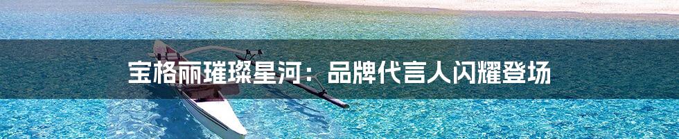 宝格丽璀璨星河：品牌代言人闪耀登场