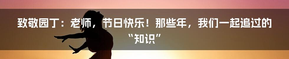 致敬园丁:老师,节日快乐!那些年,我们一起追过的“知识”