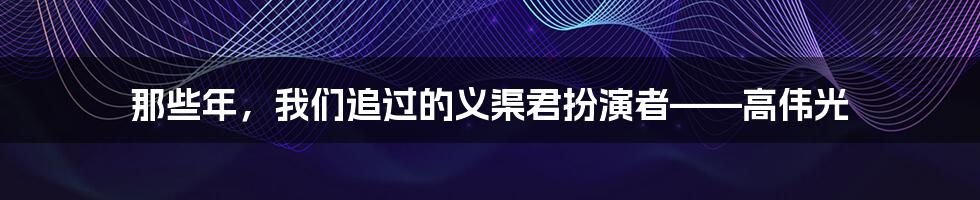 那些年,我们追过的义渠君扮演者——高伟光