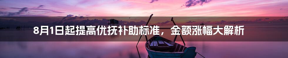 8月1日起提高优抚补助标准,金额涨幅大解析