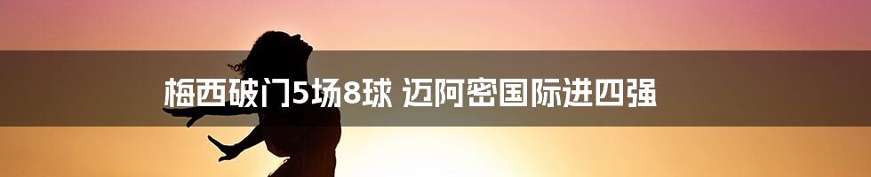 梅西破门5场8球 迈阿密国际进四强