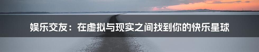 娱乐交友:在虚拟与现实之间找到你的快乐星球