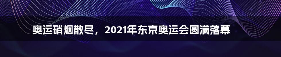 奥运硝烟散尽,2021年东京奥运会圆满落幕