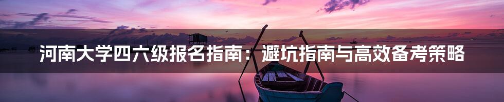 河南大学四六级报名指南:避坑指南与高效备考策略
