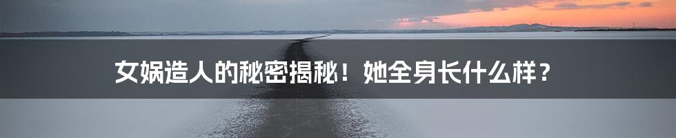 女娲造人的秘密揭秘!她全身长什么样?