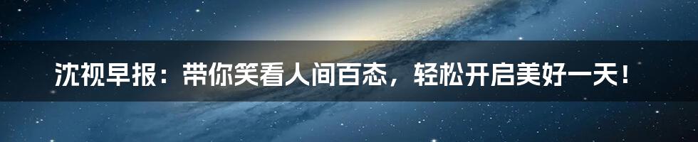 沈视早报:带你笑看人间百态,轻松开启美好一天!