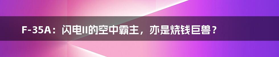 F-35A:闪电II的空中霸主,亦是烧钱巨兽?