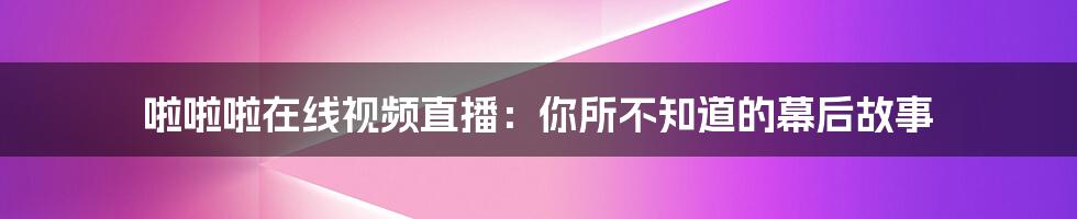 啦啦啦在线视频直播:你所不知道的幕后故事