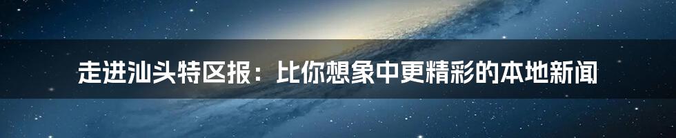 走进汕头特区报:比你想象中更精彩的本地新闻