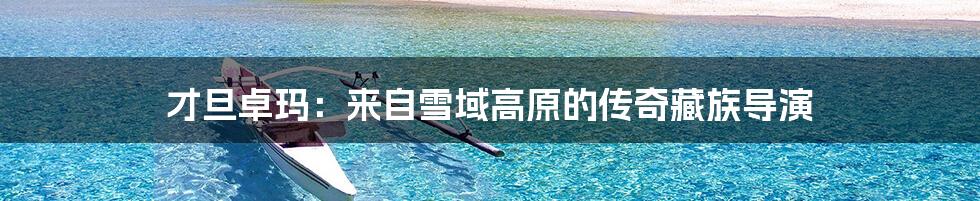 才旦卓玛:来自雪域高原的传奇藏族导演