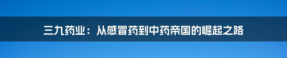 三九药业:从感冒药到中药帝国的崛起之路