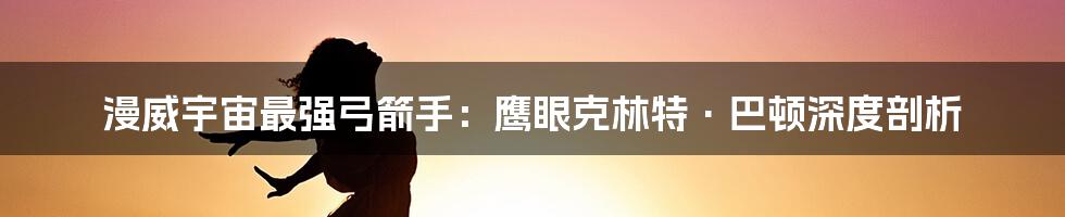 漫威宇宙最强弓箭手:鹰眼克林特·巴顿深度剖析