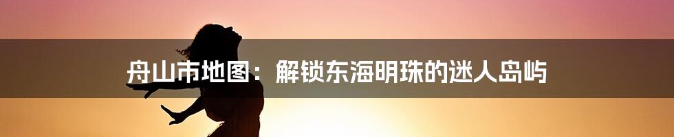 舟山市地图:解锁东海明珠的迷人岛屿