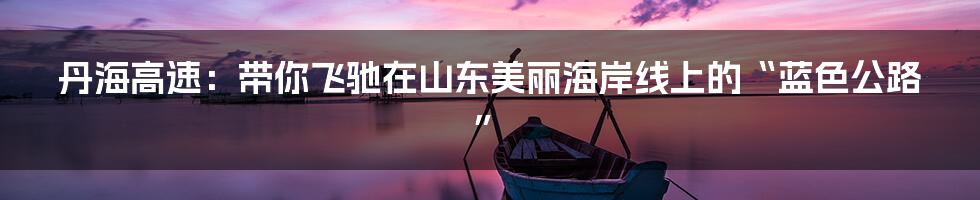 丹海高速:带你飞驰在山东美丽海岸线上的“蓝色公路”