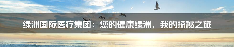 绿洲国际医疗集团:您的健康绿洲,我的探秘之旅