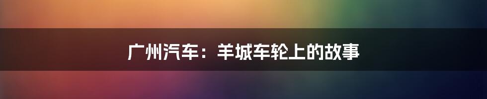 广州汽车:羊城车轮上的故事
