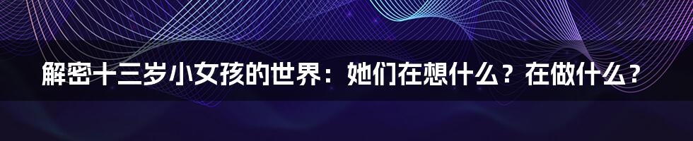 解密十三岁小女孩的世界:她们在想什么?在做什么?