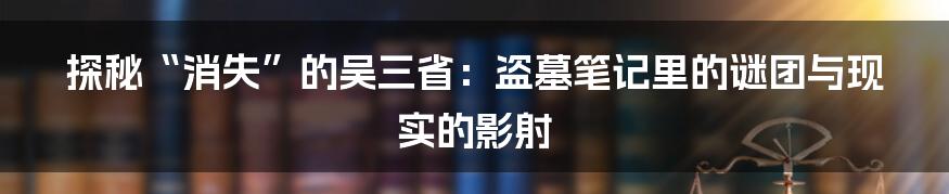 探秘“消失”的吴三省:盗墓笔记里的谜团与现实的影射