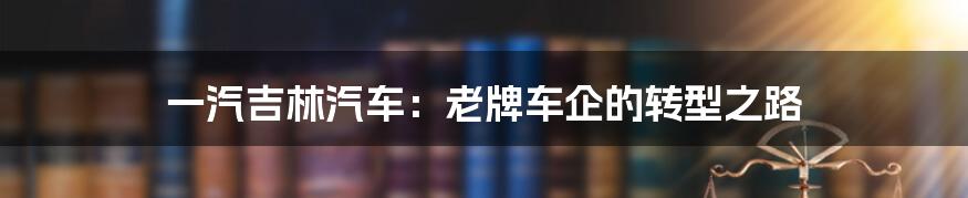 一汽吉林汽车:老牌车企的转型之路