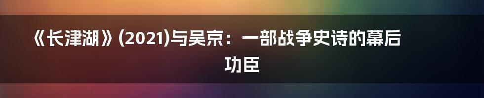 《长津湖》(2021)与吴京:一部战争史诗的幕后功臣