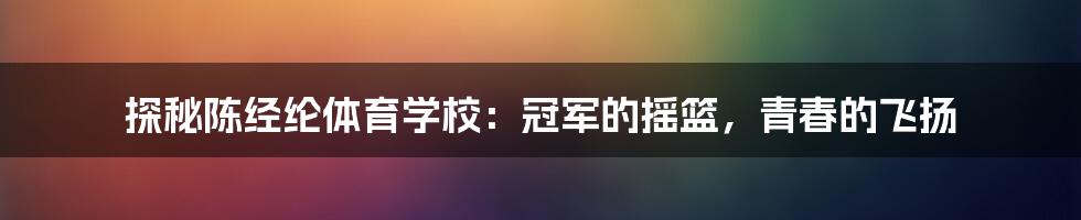 探秘陈经纶体育学校：冠军的摇篮，青春的飞扬