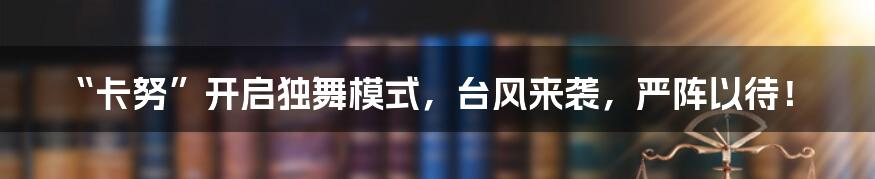 “卡努”开启独舞模式,台风来袭,严阵以待!