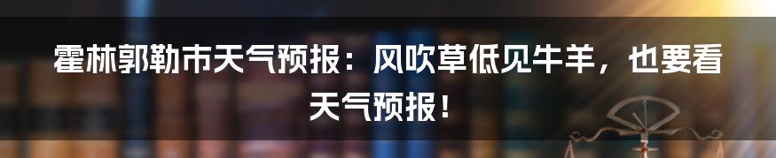 霍林郭勒市天气预报:风吹草低见牛羊,也要看天气预报!
