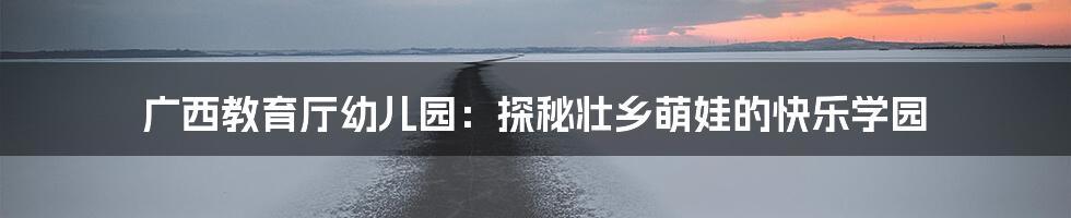 广西教育厅幼儿园：探秘壮乡萌娃的快乐学园