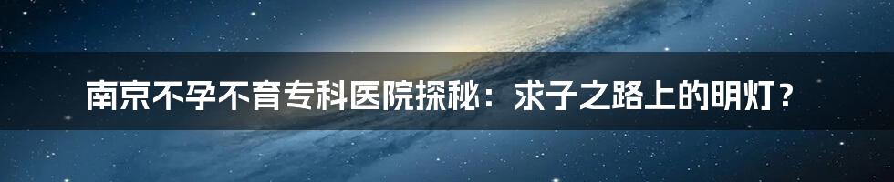 南京不孕不育专科医院探秘:求子之路上的明灯?