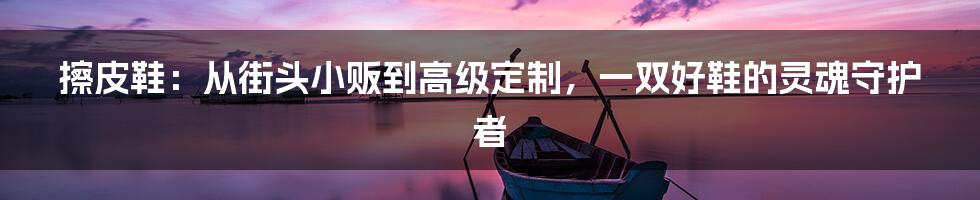 擦皮鞋:从街头小贩到高级定制,一双好鞋的灵魂守护者