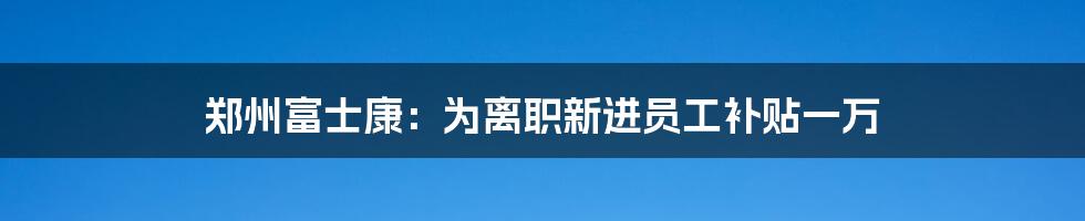 郑州富士康:为离职新进员工补贴一万
