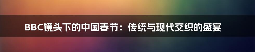 BBC镜头下的中国春节：传统与现代交织的盛宴