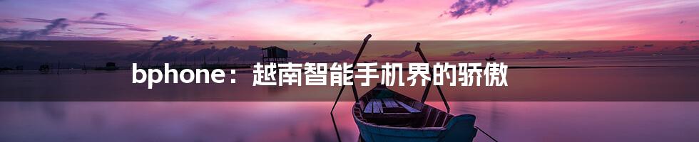 bphone:越南智能手机界的骄傲
