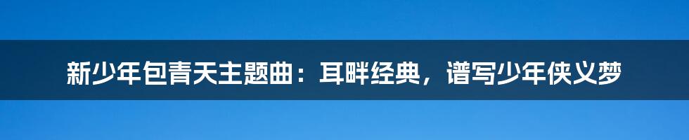 新少年包青天主题曲:耳畔经典,谱写少年侠义梦