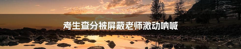 考生查分被屏蔽老师激动呐喊