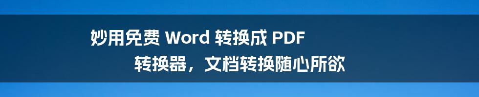 妙用免费 Word 转换成 PDF 转换器,文档转换随心所欲