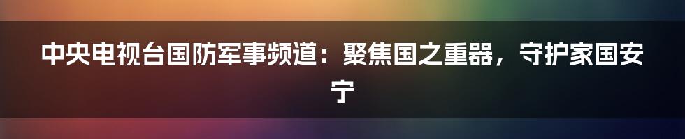 中央电视台国防军事频道：聚焦国之重器，守护家国安宁
