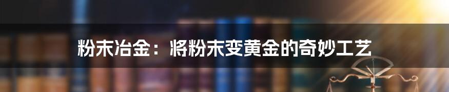 粉末冶金:将粉末变黄金的奇妙工艺