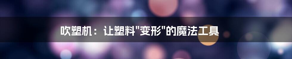 吹塑机:让塑料"变形"的魔法工具