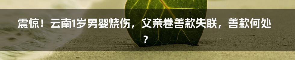 震惊!云南1岁男婴烧伤,父亲卷善款失联,善款何处?