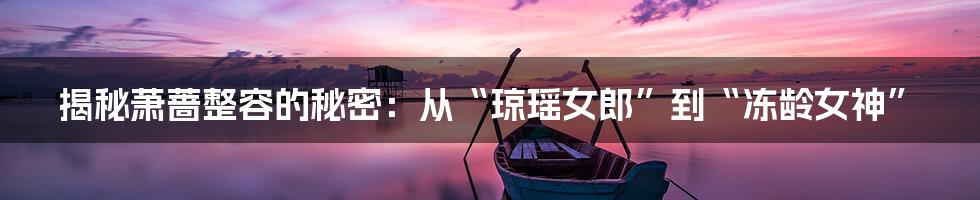 揭秘萧蔷整容的秘密:从“琼瑶女郎”到“冻龄女神”