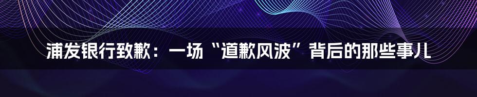 浦发银行致歉:一场“道歉风波”背后的那些事儿