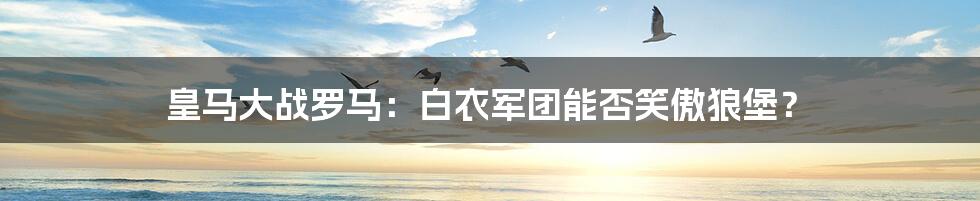 皇马大战罗马:白衣军团能否笑傲狼堡?