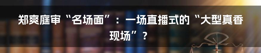 郑爽庭审“名场面”:一场直播式的“大型真香现场”?